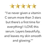 FIVE STAR REVIEW  “I’ve never given a vitamin C serum more than 3 stars but there’s a first time for everything! I LOVE this serum. Layers beautifully, and leaves my skin smooth and glowing.””