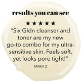 Results you can see. 5 star review. Six Gldn cleanser and tone are my new go-to combo for my ultra-sensitive skin. Feels soft, yet pores look tight." Maria Z